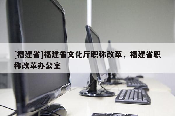 [福建省]福建省文化廳職稱改革，福建省職稱改革辦公室