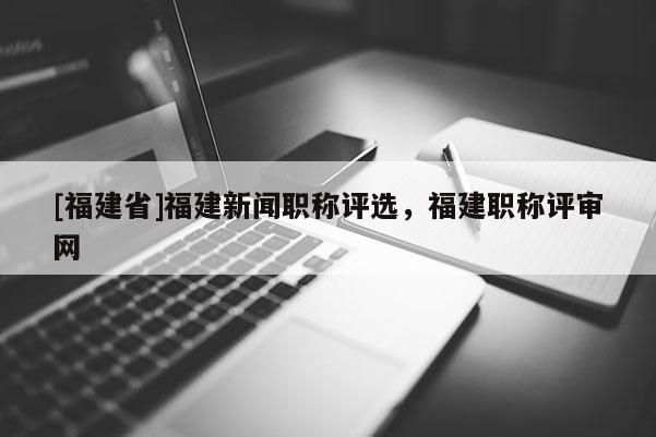 [福建省]福建新聞職稱評選，福建職稱評審網(wǎng)