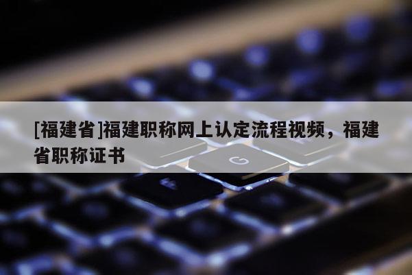 [福建省]福建職稱網(wǎng)上認(rèn)定流程視頻，福建省職稱證書