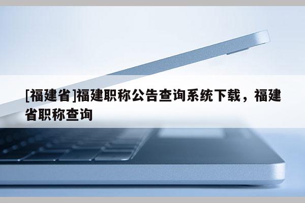 [福建省]福建職稱公告查詢系統(tǒng)下載，福建省職稱查詢