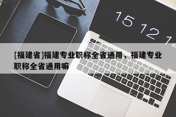 [福建省]福建專業(yè)職稱全省通用，福建專業(yè)職稱全省通用嘛