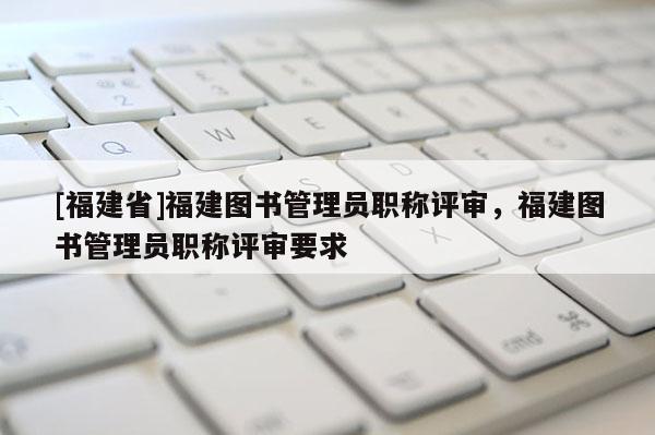 [福建省]福建圖書管理員職稱評(píng)審，福建圖書管理員職稱評(píng)審要求