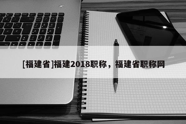 [福建省]福建2018職稱，福建省職稱網(wǎng)