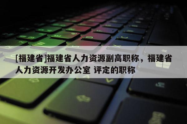 [福建省]福建省人力資源副高職稱，福建省人力資源開發(fā)辦公室 評定的職稱