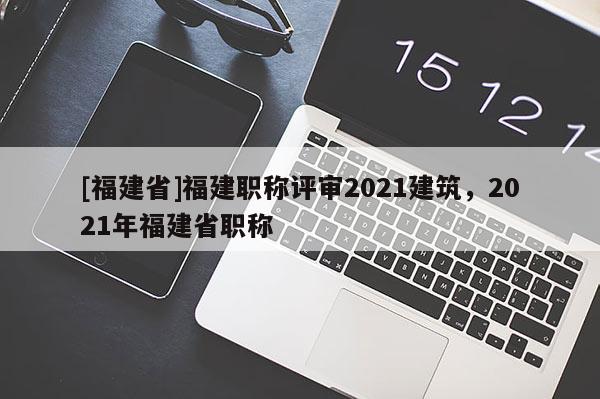 [福建省]福建職稱評審2021建筑，2021年福建省職稱