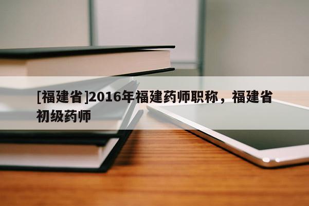 [福建省]2016年福建藥師職稱，福建省初級(jí)藥師