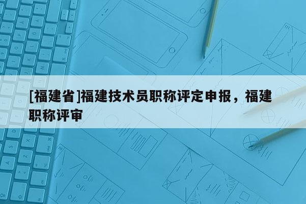 [福建省]福建技術員職稱評定申報，福建 職稱評審