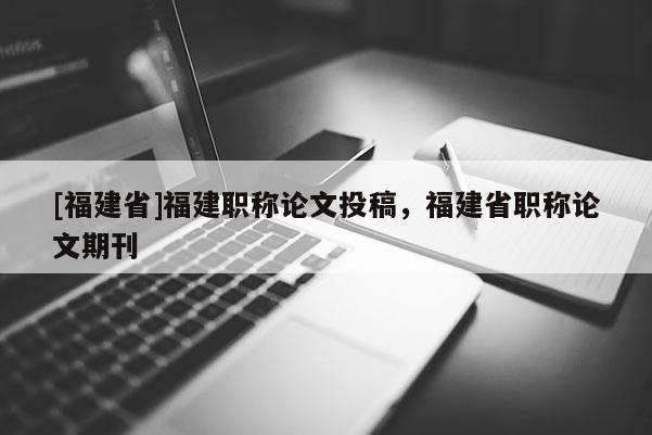 [福建省]福建職稱論文投稿，福建省職稱論文期刊