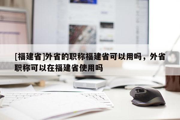 [福建省]外省的職稱福建省可以用嗎，外省職稱可以在福建省使用嗎