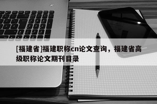 [福建省]福建職稱(chēng)cn論文查詢(xún)，福建省高級(jí)職稱(chēng)論文期刊目錄