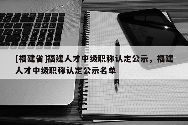 [福建省]福建人才中級職稱認(rèn)定公示，福建人才中級職稱認(rèn)定公示名單