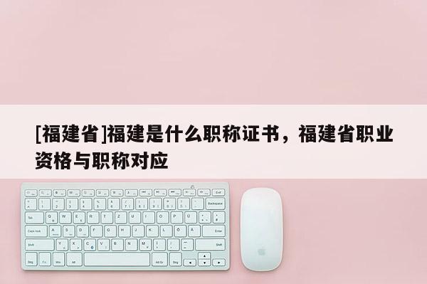 [福建省]福建是什么職稱證書，福建省職業(yè)資格與職稱對應(yīng)