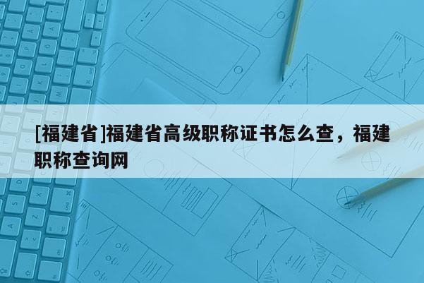 [福建省]福建省高級職稱證書怎么查，福建職稱查詢網