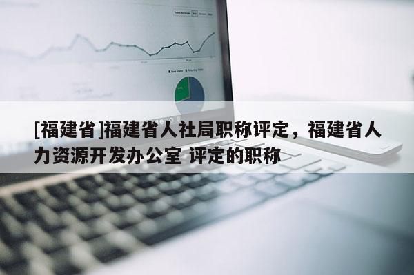 [福建省]福建省人社局職稱評定，福建省人力資源開發(fā)辦公室 評定的職稱