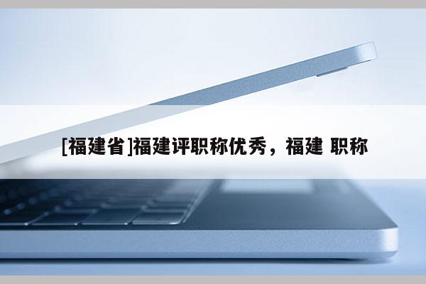 [福建省]福建評(píng)職稱優(yōu)秀，福建 職稱