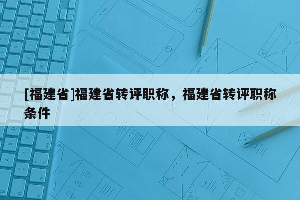 [福建省]福建省轉(zhuǎn)評(píng)職稱，福建省轉(zhuǎn)評(píng)職稱條件