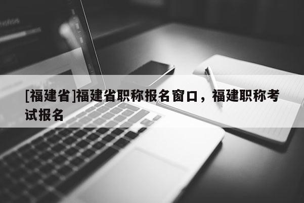 [福建省]福建省職稱報(bào)名窗口，福建職稱考試報(bào)名