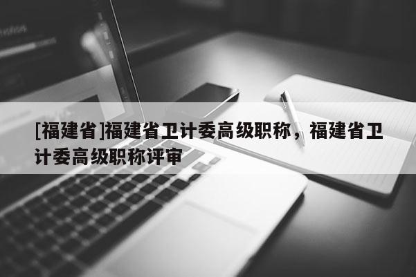 [福建省]福建省衛(wèi)計委高級職稱，福建省衛(wèi)計委高級職稱評審