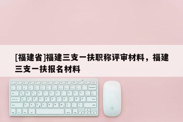 [福建省]福建三支一扶職稱評(píng)審材料，福建三支一扶報(bào)名材料