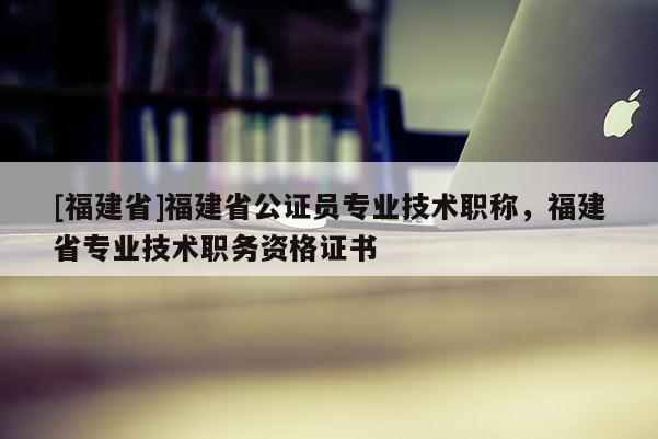 [福建省]福建省公證員專業(yè)技術(shù)職稱，福建省專業(yè)技術(shù)職務(wù)資格證書