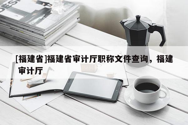 [福建省]福建省審計廳職稱文件查詢，福建 審計廳