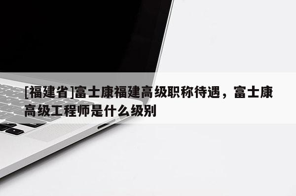 [福建省]富士康福建高級職稱待遇，富士康高級工程師是什么級別