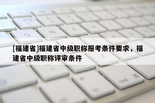 [福建省]福建省中級職稱報(bào)考條件要求，福建省中級職稱評審條件