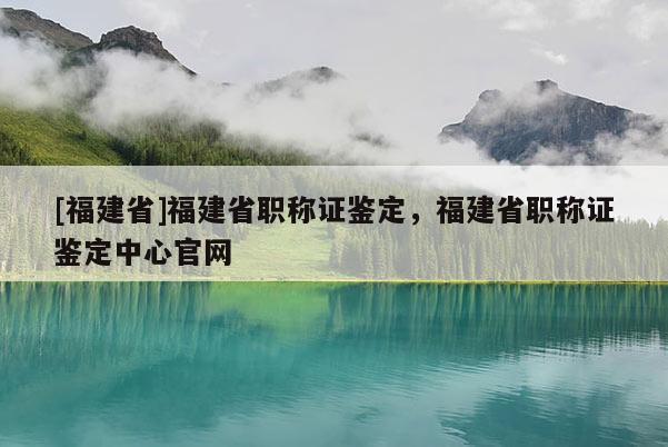 [福建省]福建省職稱證鑒定，福建省職稱證鑒定中心官網(wǎng)