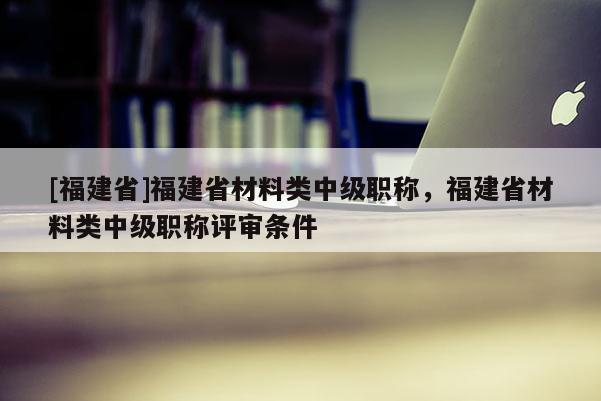 [福建省]福建省材料類中級職稱，福建省材料類中級職稱評審條件