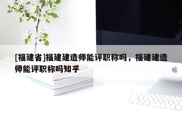 [福建省]福建建造師能評(píng)職稱嗎，福建建造師能評(píng)職稱嗎知乎