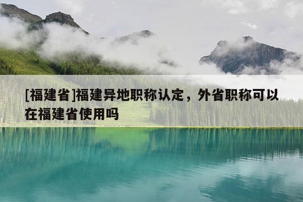 [福建省]福建異地職稱認(rèn)定，外省職稱可以在福建省使用嗎