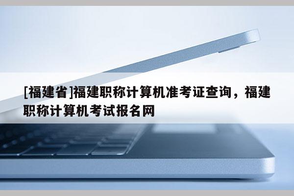 [福建省]福建職稱計(jì)算機(jī)準(zhǔn)考證查詢，福建職稱計(jì)算機(jī)考試報(bào)名網(wǎng)