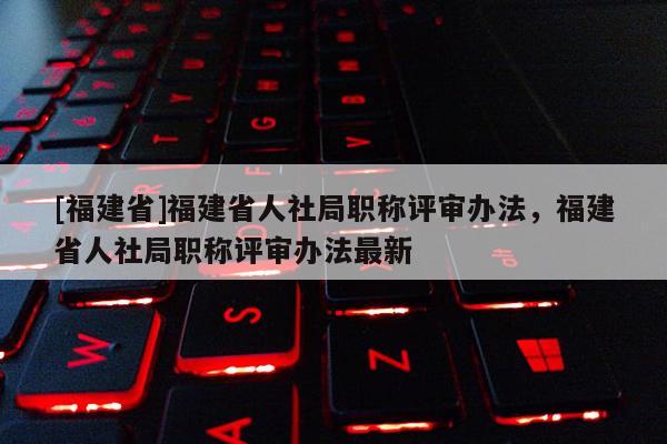 [福建省]福建省人社局職稱評審辦法，福建省人社局職稱評審辦法最新