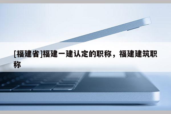 [福建省]福建一建認(rèn)定的職稱，福建建筑職稱