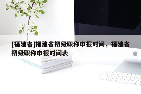 [福建省]福建省初級職稱申報時間，福建省初級職稱申報時間表