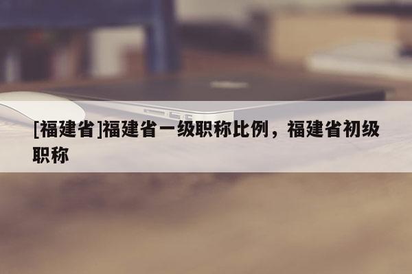 [福建省]福建省一級(jí)職稱(chēng)比例，福建省初級(jí)職稱(chēng)