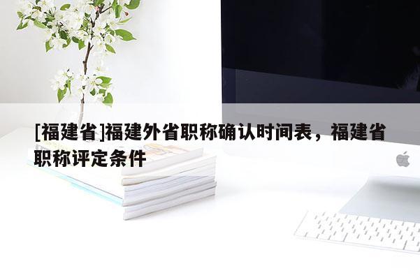 [福建省]福建外省職稱確認(rèn)時(shí)間表，福建省職稱評定條件