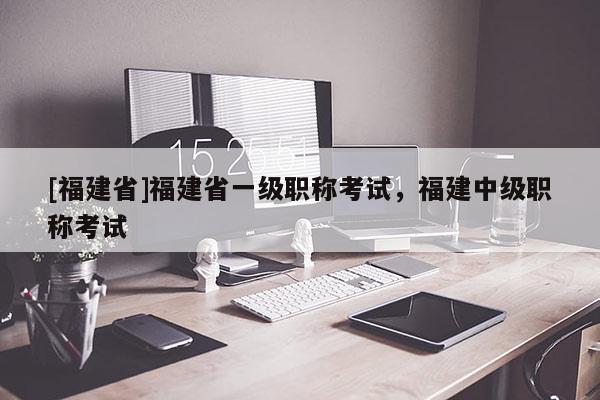 [福建省]福建省一級職稱考試，福建中級職稱考試