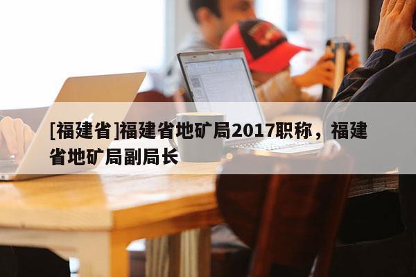 [福建省]福建省地礦局2017職稱，福建省地礦局副局長