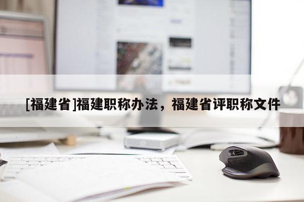 [福建省]福建職稱辦法，福建省評職稱文件