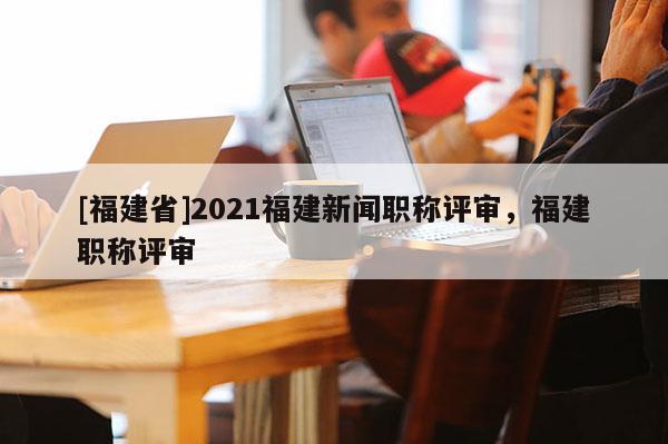 [福建省]2021福建新聞職稱評審，福建職稱評審