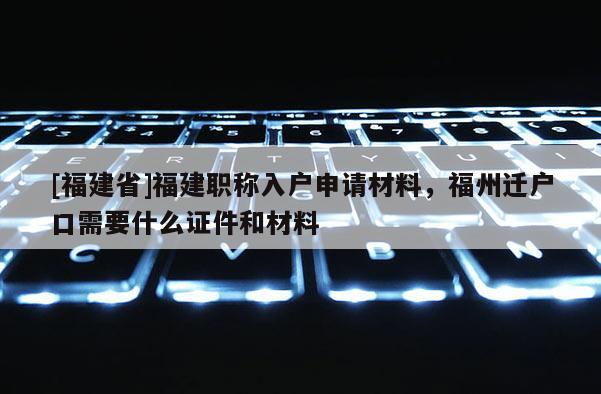 [福建省]福建職稱入戶申請材料，福州遷戶口需要什么證件和材料