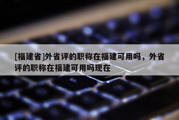 [福建省]外省評的職稱在福建可用嗎，外省評的職稱在福建可用嗎現(xiàn)在