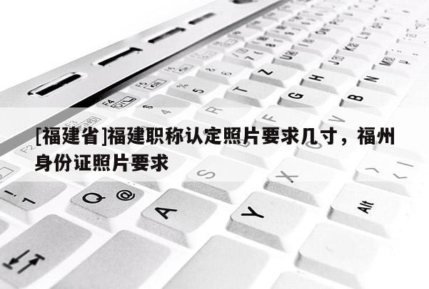 [福建省]福建職稱認(rèn)定照片要求幾寸，福州身份證照片要求