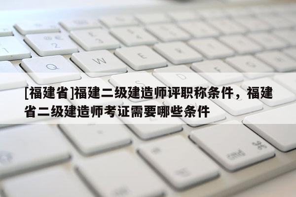 [福建省]福建二級建造師評職稱條件，福建省二級建造師考證需要哪些條件