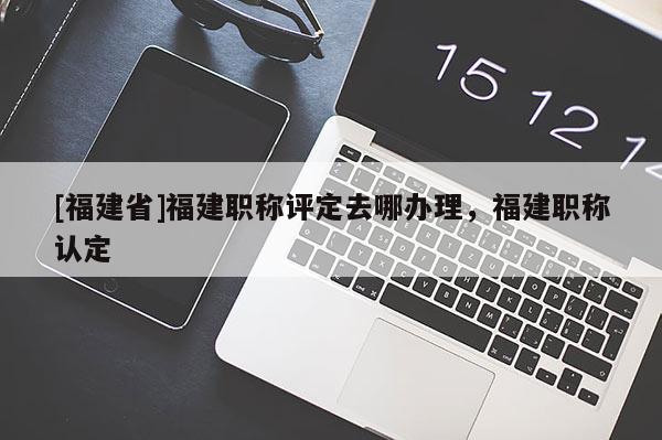 [福建省]福建職稱評定去哪辦理，福建職稱認(rèn)定