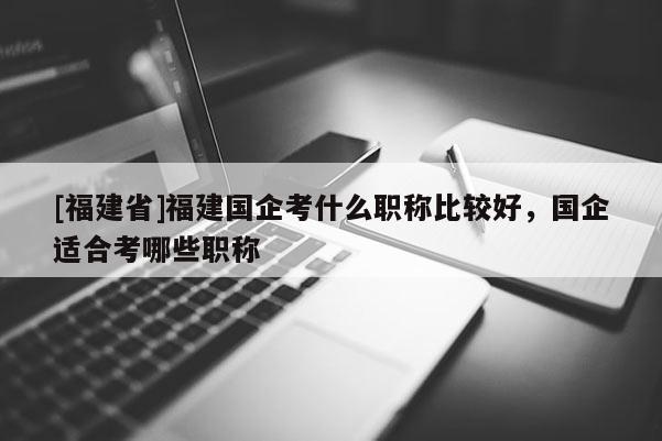 [福建省]福建國企考什么職稱比較好，國企適合考哪些職稱