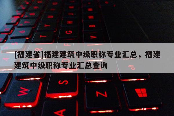 [福建省]福建建筑中級職稱專業(yè)匯總，福建建筑中級職稱專業(yè)匯總查詢