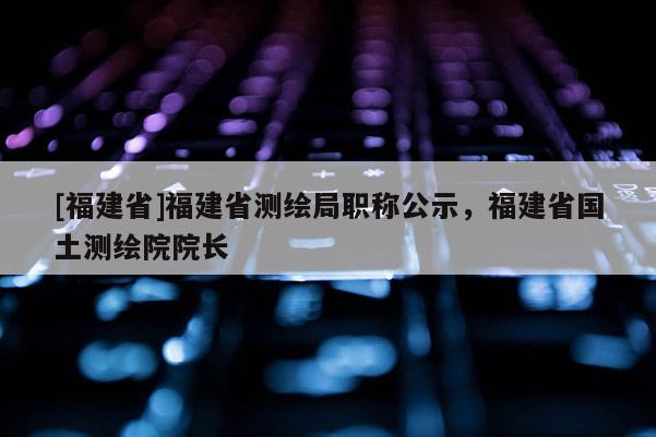 [福建省]福建省測(cè)繪局職稱公示，福建省國土測(cè)繪院院長