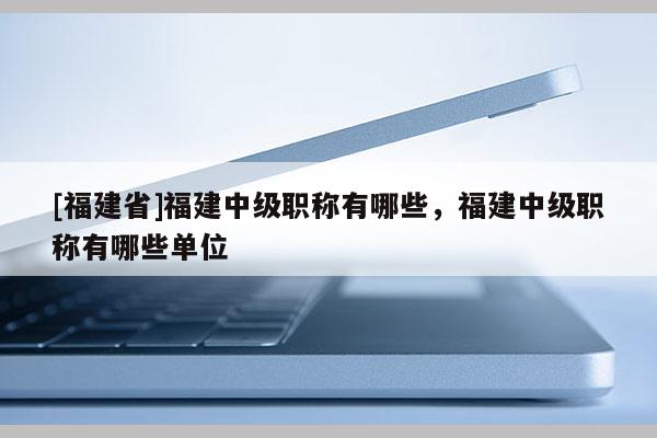 [福建省]福建中級職稱有哪些，福建中級職稱有哪些單位